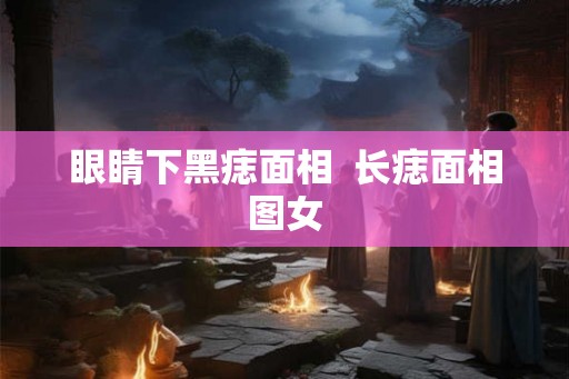 眼睛下黑痣面相  长痣面相图女