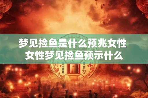 梦见捡鱼是什么预兆女性 女性梦见捡鱼预示什么