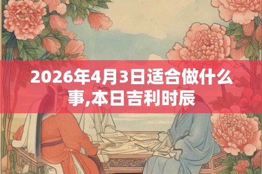 2026年4月3日适合做什么事,本日吉利时辰