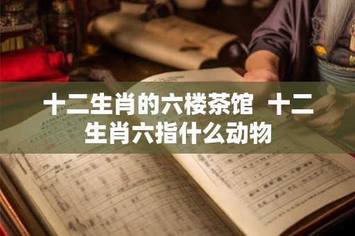 十二生肖的六楼茶馆  十二生肖六指什么动物
