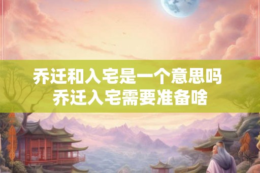 乔迁和入宅是一个意思吗 乔迁入宅需要准备啥