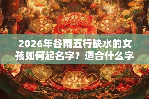 2026年谷雨五行缺水的女孩如何起名字？适合什么字？