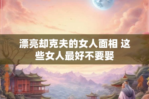 漂亮却克夫的女人面相 这些女人最好不要娶