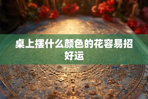 桌上摆什么颜色的花容易招好运