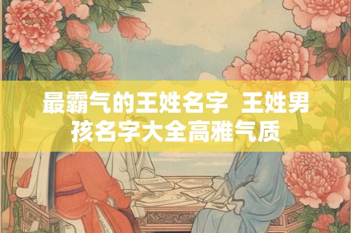 最霸气的王姓名字  王姓男孩名字大全高雅气质