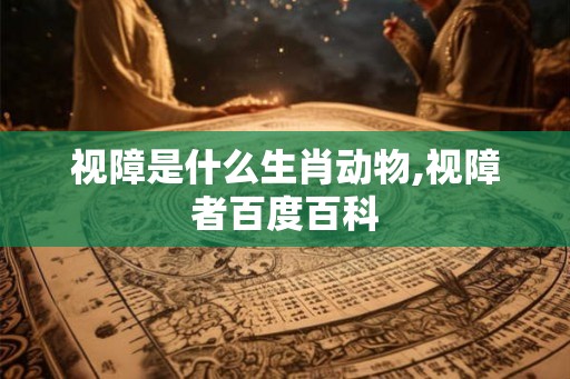视障是什么生肖动物,视障者百度百科 视障是什么生肖动物,视障者百度百科