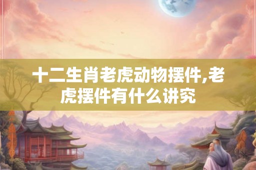 十二生肖老虎动物摆件,老虎摆件有什么讲究