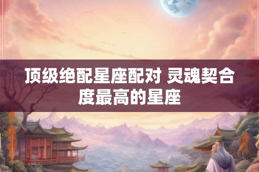 顶级绝配星座配对 灵魂契合度最高的星座