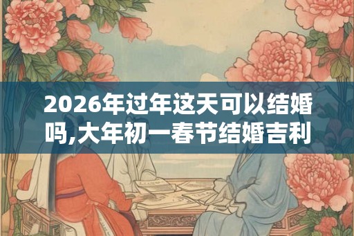 2026年过年这天可以结婚吗,大年初一春节结婚吉利吗
