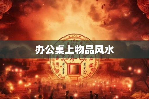 办公桌上物品风水 办公桌上物品风水