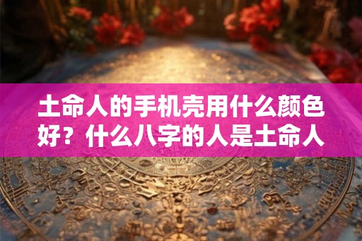 土命人的手机壳用什么颜色好？什么八字的人是土命人？