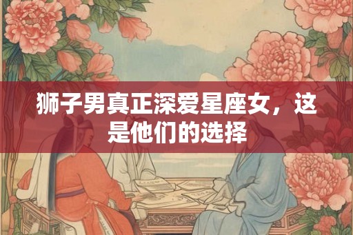 狮子男真正深爱星座女,这是他们的选择 狮子男真正深爱星座女,这是他们的选择
