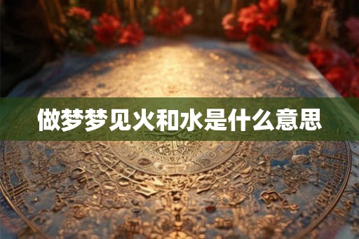 做梦梦见火和水是什么意思