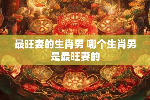 最旺妻的生肖男 哪个生肖男是最旺妻的
