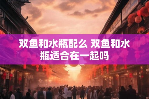 双鱼和水瓶配么 双鱼和水瓶适合在一起吗