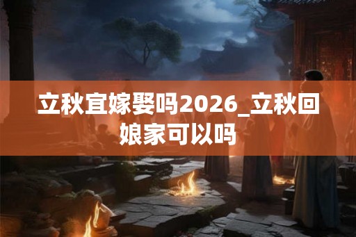立秋宜嫁娶吗2026_立秋回娘家可以吗