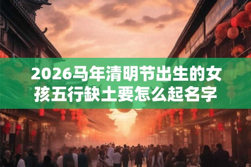 2026马年清明节出生的女孩五行缺土要怎么起名字 2026马年清明节出生的女孩五行缺土要怎么起名字