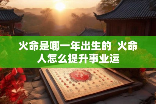 火命是哪一年出生的 火命人怎么提升事业运 火命是哪一年出生的 火命人怎么提升事业运
