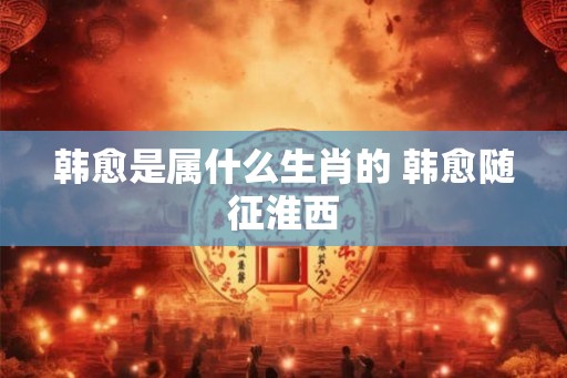 韩愈是属什么生肖的 韩愈随征淮西