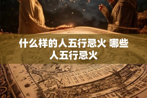 什么样的人五行忌火 哪些人五行忌火