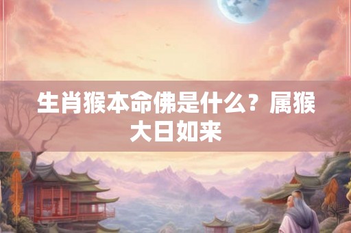 生肖猴本命佛是什么?属猴大日如来 生肖猴本命佛是什么?属猴大日如来
