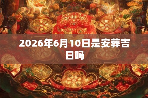 2026年6月10日是安葬吉日吗 2026年6月10日是安葬吉日吗