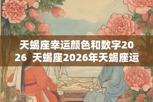 天蝎座幸运颜色和数字2026  天蝎座2026年天蝎座运势详解