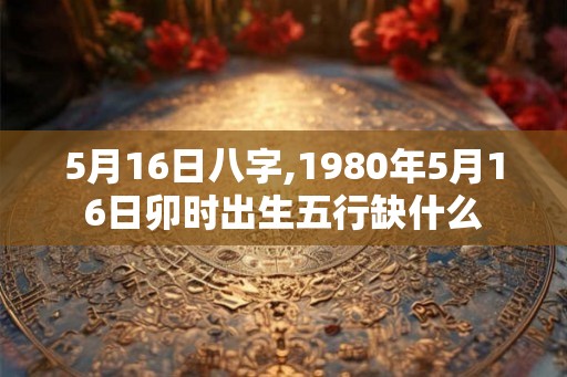 5月16日八字,1980年5月16日卯时出生五行缺什么