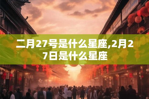 二月27号是什么星座,2月27日是什么星座 二月27号是什么星座,2月27日是什么星座