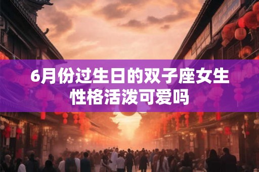 6月份过生日的双子座女生性格活泼可爱吗 6月份过生日的双子座女生性格活泼可爱吗