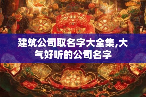 建筑公司取名字大全集,大气好听的公司名字 建筑公司取名字大全集,大气好听的公司名字