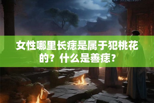 女性哪里长痣是属于犯桃花的？什么是善痣？