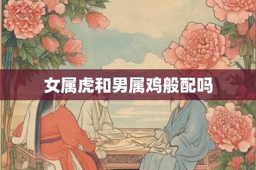 女属虎和男属鸡般配吗 女属虎和男属鸡般配吗