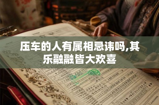压车的人有属相忌讳吗,其乐融融皆大欢喜 压车的人有属相忌讳吗,其乐融融皆大欢喜