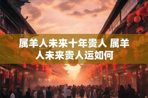 属羊人未来十年贵人 属羊人未来贵人运如何