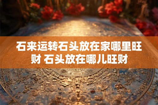 石来运转石头放在家哪里旺财 石头放在哪儿旺财