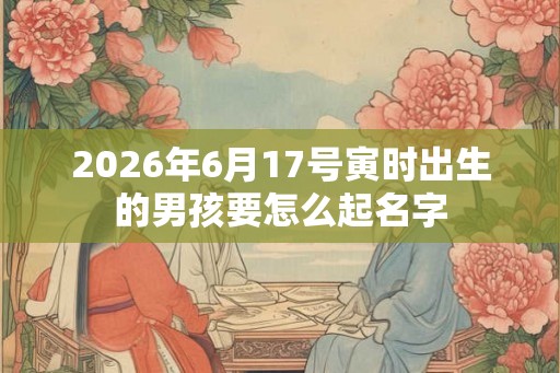 2026年6月17号寅时出生的男孩要怎么起名字