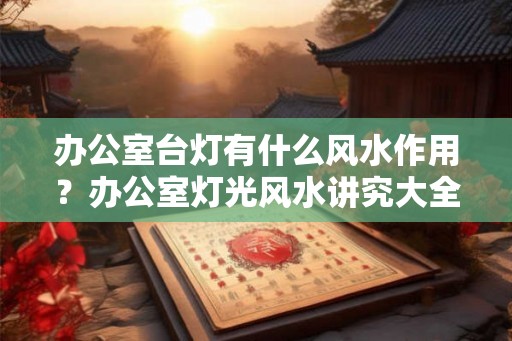 办公室台灯有什么风水作用?办公室灯光风水讲究大全! 办公室台灯有什么风水作用?办公室灯光风水讲究大全!
