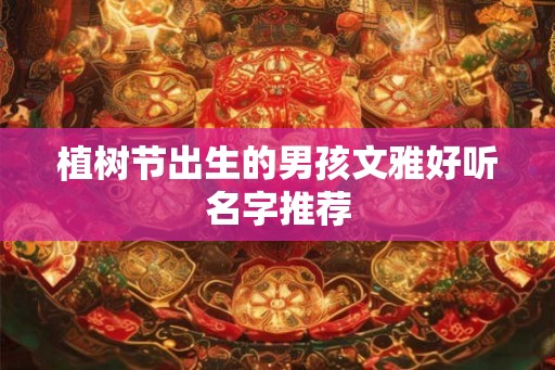 植树节出生的男孩文雅好听名字推荐 植树节出生的男孩文雅好听名字推荐