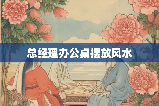 总经理办公桌摆放风水 总经理办公桌摆放风水