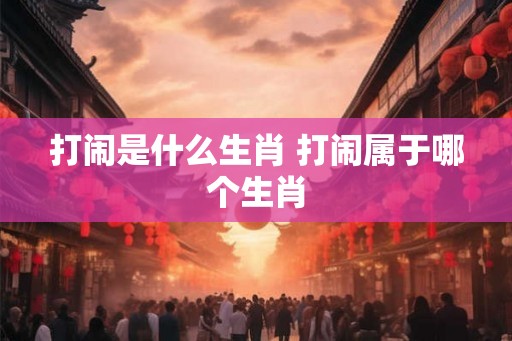 打闹是什么生肖 打闹属于哪个生肖