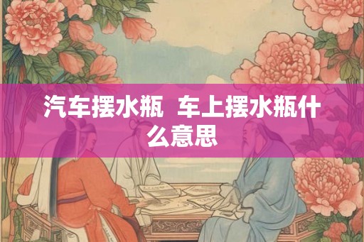 汽车摆水瓶  车上摆水瓶什么意思