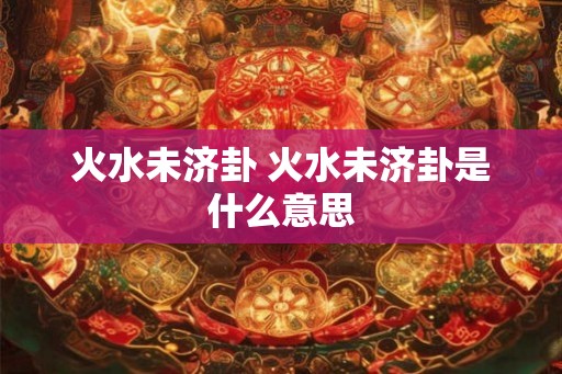 火水未济卦 火水未济卦是什么意思