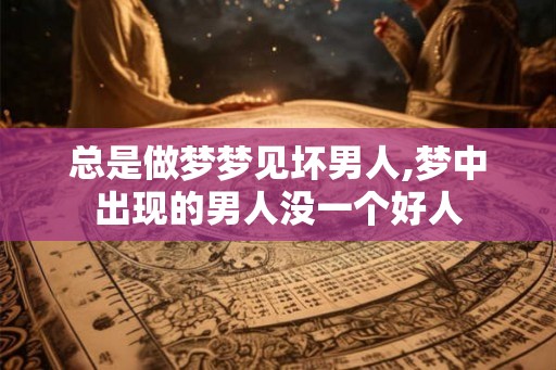 总是做梦梦见坏男人,梦中出现的男人没一个好人