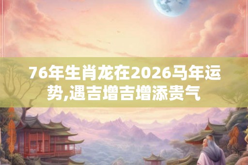 76年生肖龙在2026马年运势,遇吉增吉增添贵气 76年生肖龙在2026马年运势,遇吉增吉增添贵气