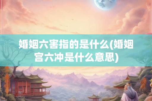 婚姻六害指的是什么(婚姻宫六冲是什么意思) 婚姻六害指的是什么(婚姻宫六冲是什么意思)