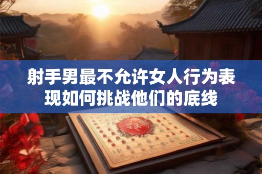 射手男最不允许女人行为表现如何挑战他们的底线