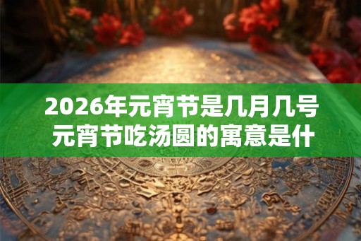 2026年元宵节是几月几号 元宵节吃汤圆的寓意是什么 2026年元宵节是几月几号 元宵节吃汤圆的寓意是什么