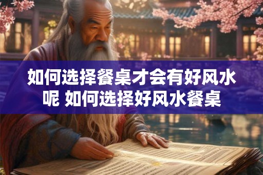 如何选择餐桌才会有好风水呢 如何选择好风水餐桌 如何选择餐桌才会有好风水呢 如何选择好风水餐桌