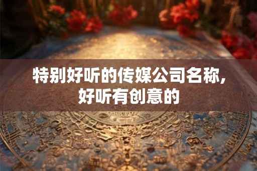 特别好听的传媒公司名称,好听有创意的 特别好听的传媒公司名称,好听有创意的